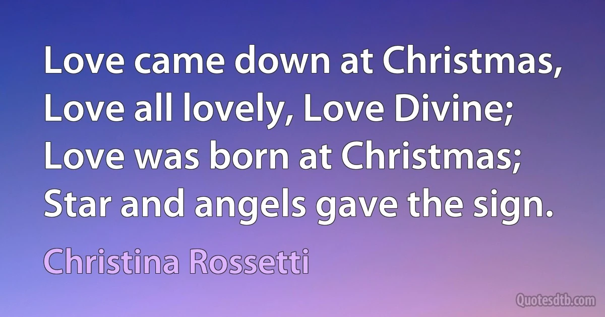 Love came down at Christmas, Love all lovely, Love Divine; Love was born at Christmas; Star and angels gave the sign. (Christina Rossetti)