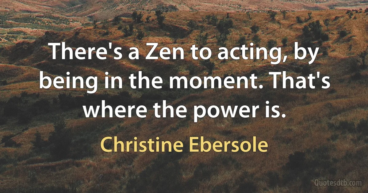 There's a Zen to acting, by being in the moment. That's where the power is. (Christine Ebersole)