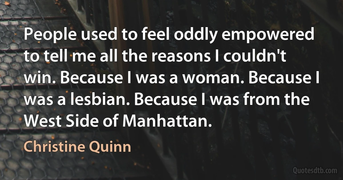 People used to feel oddly empowered to tell me all the reasons I couldn't win. Because I was a woman. Because I was a lesbian. Because I was from the West Side of Manhattan. (Christine Quinn)