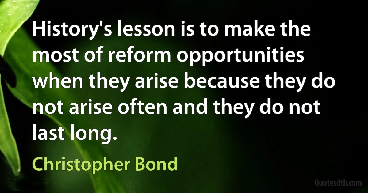 History's lesson is to make the most of reform opportunities when they arise because they do not arise often and they do not last long. (Christopher Bond)