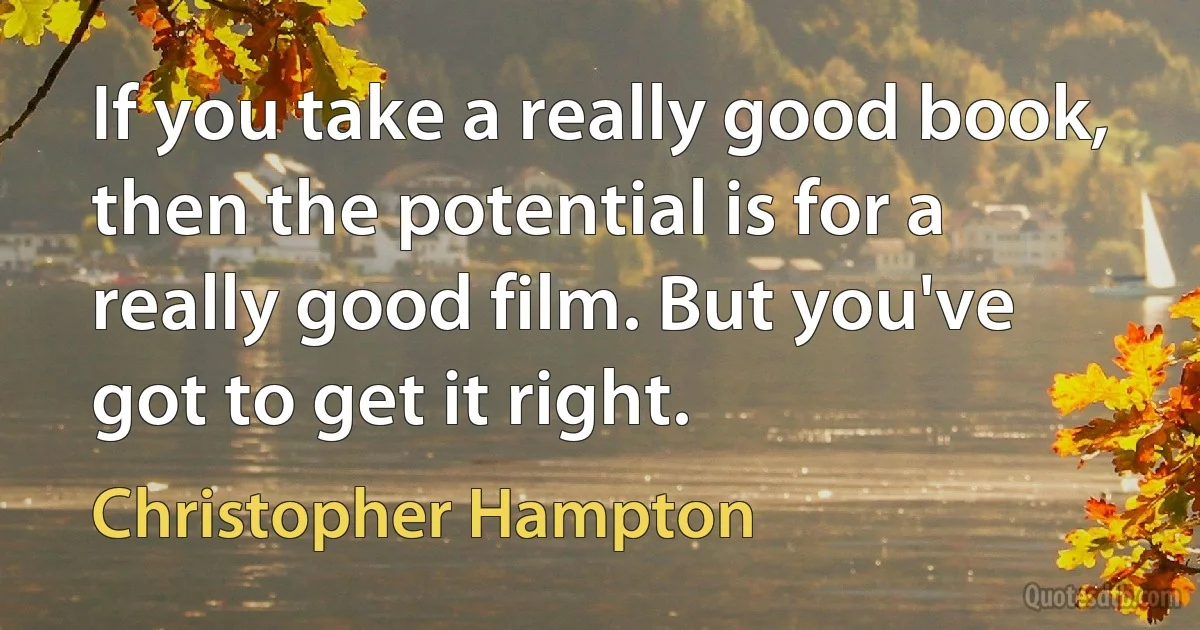 If you take a really good book, then the potential is for a really good film. But you've got to get it right. (Christopher Hampton)