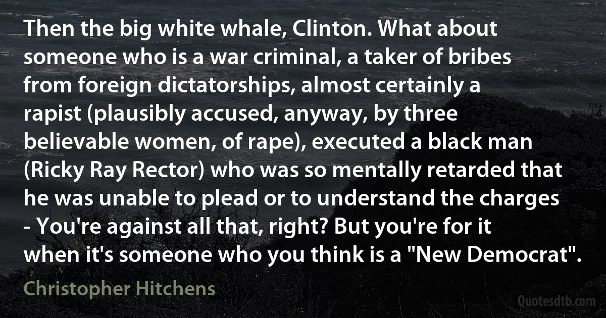 Then the big white whale, Clinton. What about someone who is a war criminal, a taker of bribes from foreign dictatorships, almost certainly a rapist (plausibly accused, anyway, by three believable women, of rape), executed a black man (Ricky Ray Rector) who was so mentally retarded that he was unable to plead or to understand the charges - You're against all that, right? But you're for it when it's someone who you think is a "New Democrat". (Christopher Hitchens)