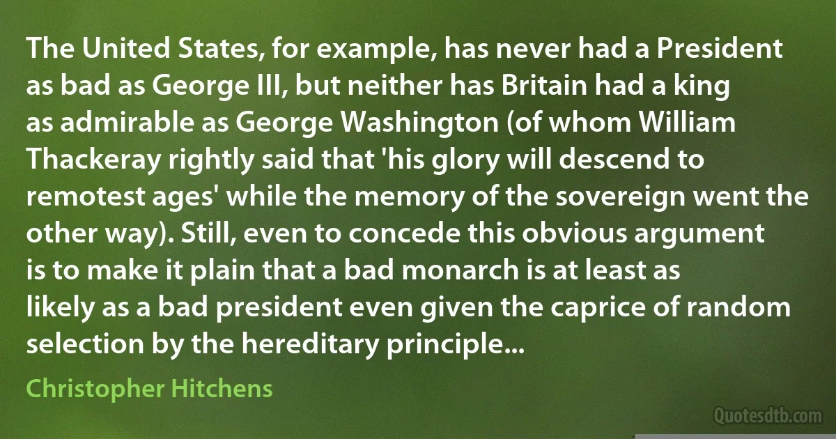 The United States, for example, has never had a President as bad as George III, but neither has Britain had a king as admirable as George Washington (of whom William Thackeray rightly said that 'his glory will descend to remotest ages' while the memory of the sovereign went the other way). Still, even to concede this obvious argument is to make it plain that a bad monarch is at least as likely as a bad president even given the caprice of random selection by the hereditary principle... (Christopher Hitchens)