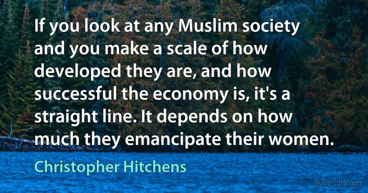 If you look at any Muslim society and you make a scale of how developed they are, and how successful the economy is, it's a straight line. It depends on how much they emancipate their women. (Christopher Hitchens)