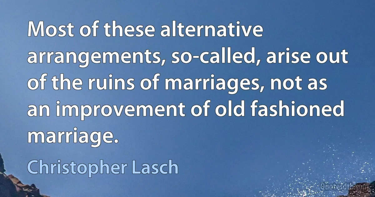 Most of these alternative arrangements, so-called, arise out of the ruins of marriages, not as an improvement of old fashioned marriage. (Christopher Lasch)