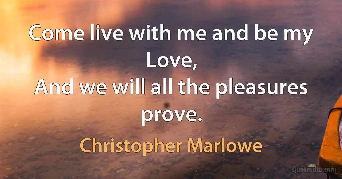 Come live with me and be my Love,
And we will all the pleasures prove. (Christopher Marlowe)