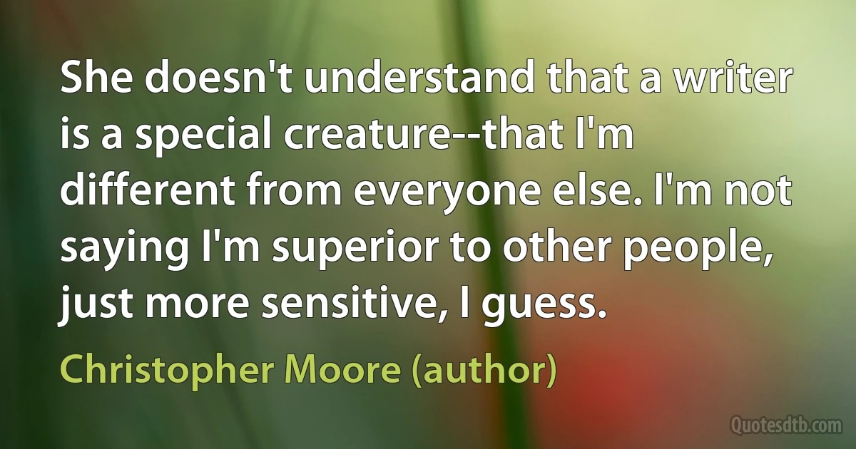 She doesn't understand that a writer is a special creature--that I'm different from everyone else. I'm not saying I'm superior to other people, just more sensitive, I guess. (Christopher Moore (author))