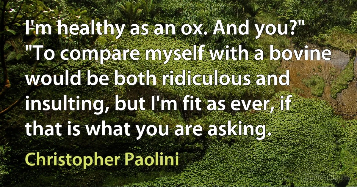 I'm healthy as an ox. And you?" "To compare myself with a bovine would be both ridiculous and insulting, but I'm fit as ever, if that is what you are asking. (Christopher Paolini)