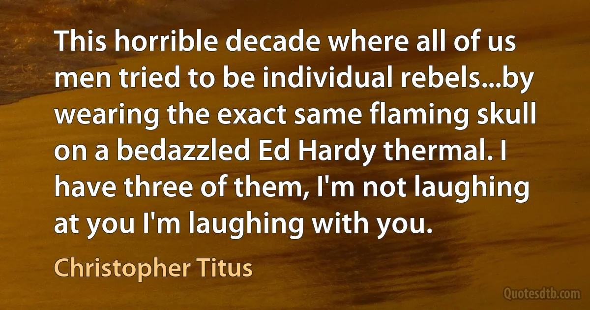 This horrible decade where all of us men tried to be individual rebels...by wearing the exact same flaming skull on a bedazzled Ed Hardy thermal. I have three of them, I'm not laughing at you I'm laughing with you. (Christopher Titus)