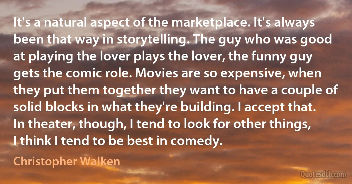 It's a natural aspect of the marketplace. It's always been that way in storytelling. The guy who was good at playing the lover plays the lover, the funny guy gets the comic role. Movies are so expensive, when they put them together they want to have a couple of solid blocks in what they're building. I accept that. In theater, though, I tend to look for other things, I think I tend to be best in comedy. (Christopher Walken)