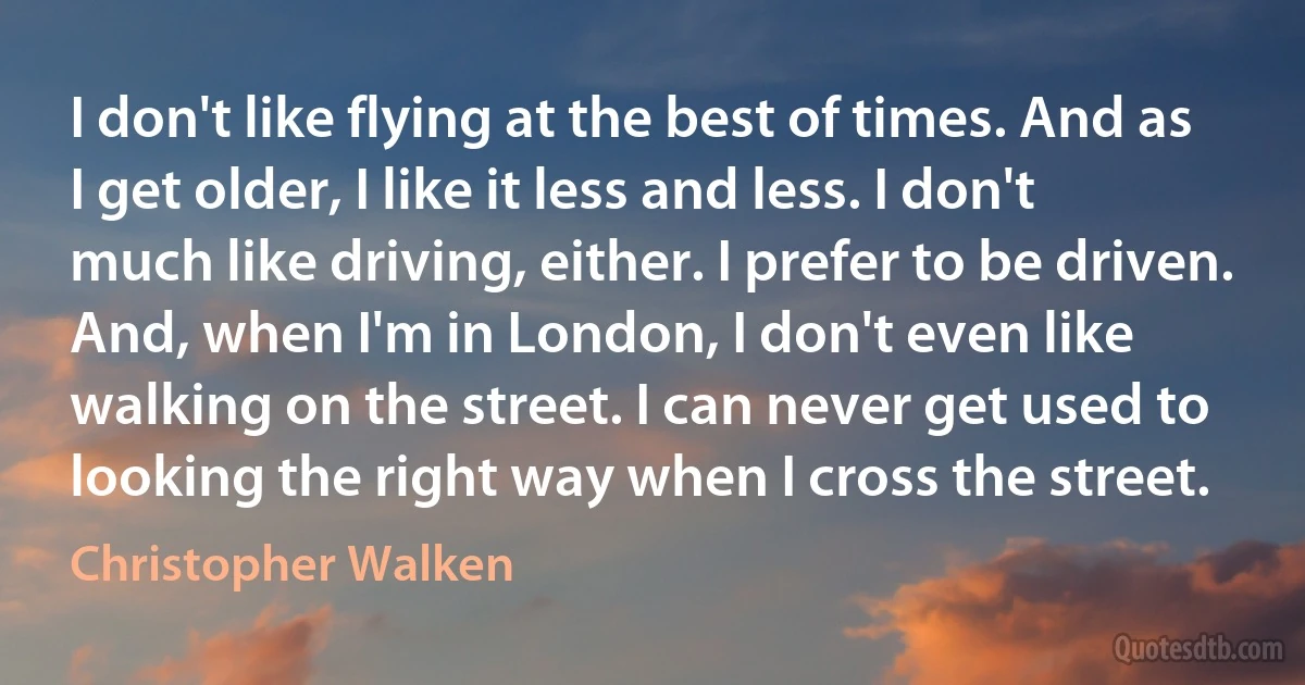 I don't like flying at the best of times. And as I get older, I like it less and less. I don't much like driving, either. I prefer to be driven. And, when I'm in London, I don't even like walking on the street. I can never get used to looking the right way when I cross the street. (Christopher Walken)