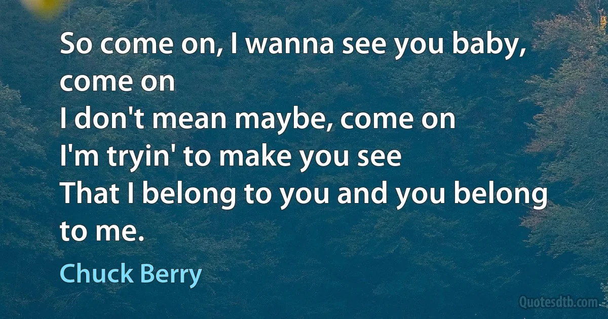 So come on, I wanna see you baby, come on
I don't mean maybe, come on
I'm tryin' to make you see
That I belong to you and you belong to me. (Chuck Berry)