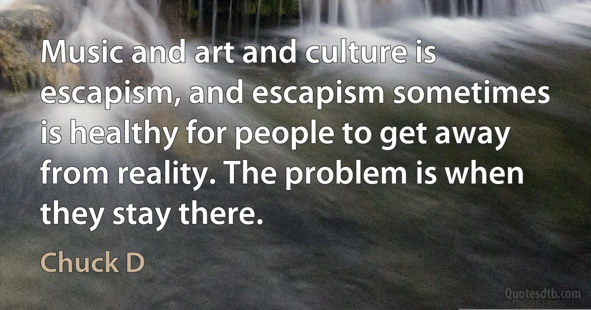 Music and art and culture is escapism, and escapism sometimes is healthy for people to get away from reality. The problem is when they stay there. (Chuck D)