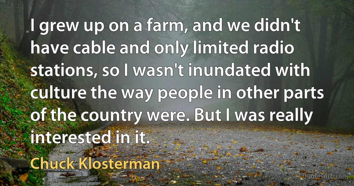 I grew up on a farm, and we didn't have cable and only limited radio stations, so I wasn't inundated with culture the way people in other parts of the country were. But I was really interested in it. (Chuck Klosterman)