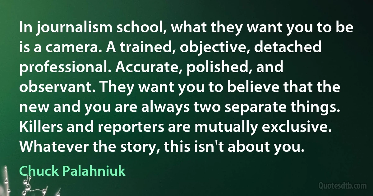 In journalism school, what they want you to be is a camera. A trained, objective, detached professional. Accurate, polished, and observant. They want you to believe that the new and you are always two separate things. Killers and reporters are mutually exclusive. Whatever the story, this isn't about you. (Chuck Palahniuk)