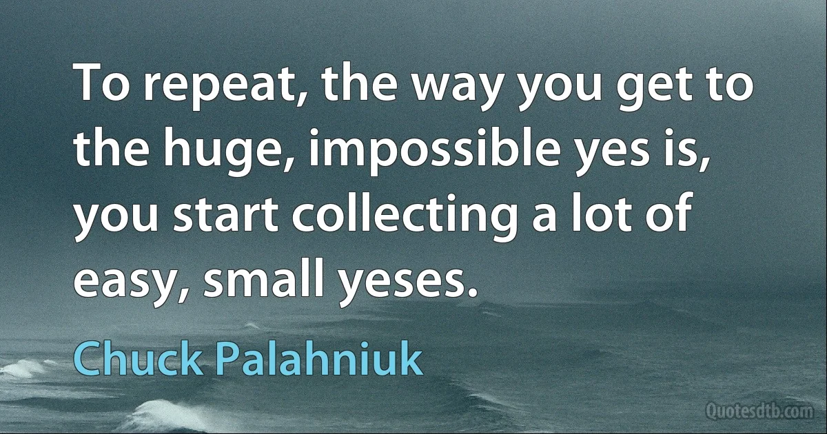 To repeat, the way you get to the huge, impossible yes is, you start collecting a lot of easy, small yeses. (Chuck Palahniuk)