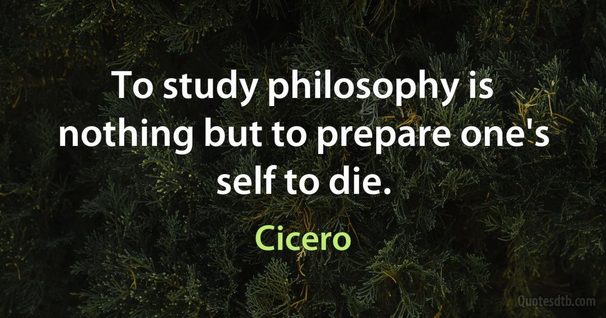 To study philosophy is nothing but to prepare one's self to die. (Cicero)