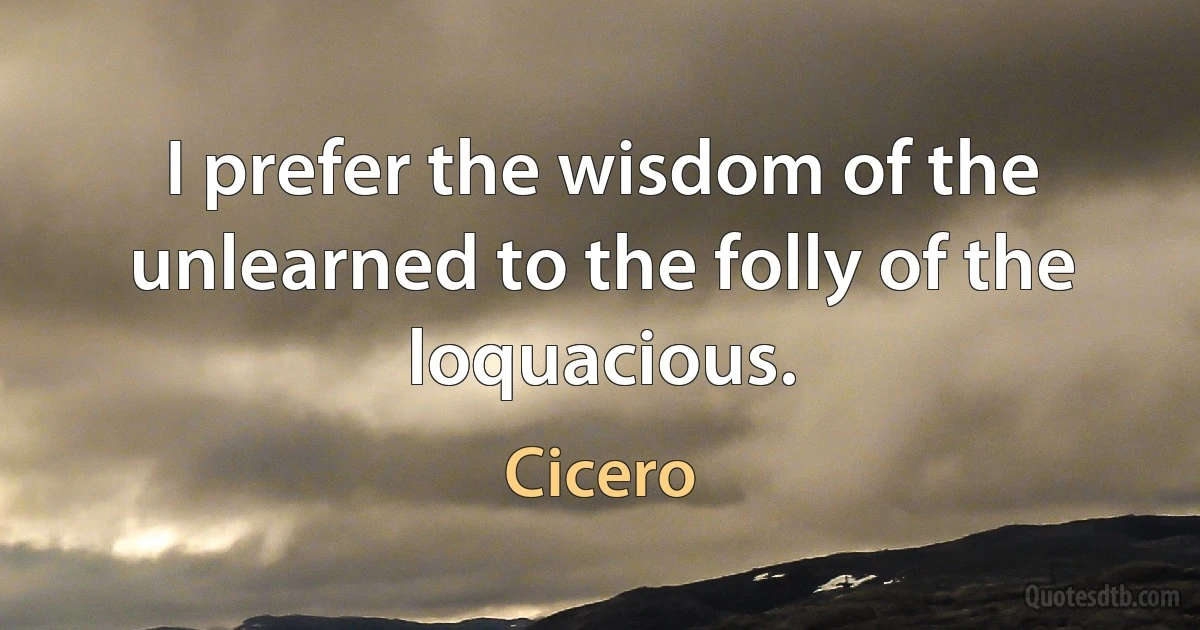 I prefer the wisdom of the unlearned to the folly of the loquacious. (Cicero)