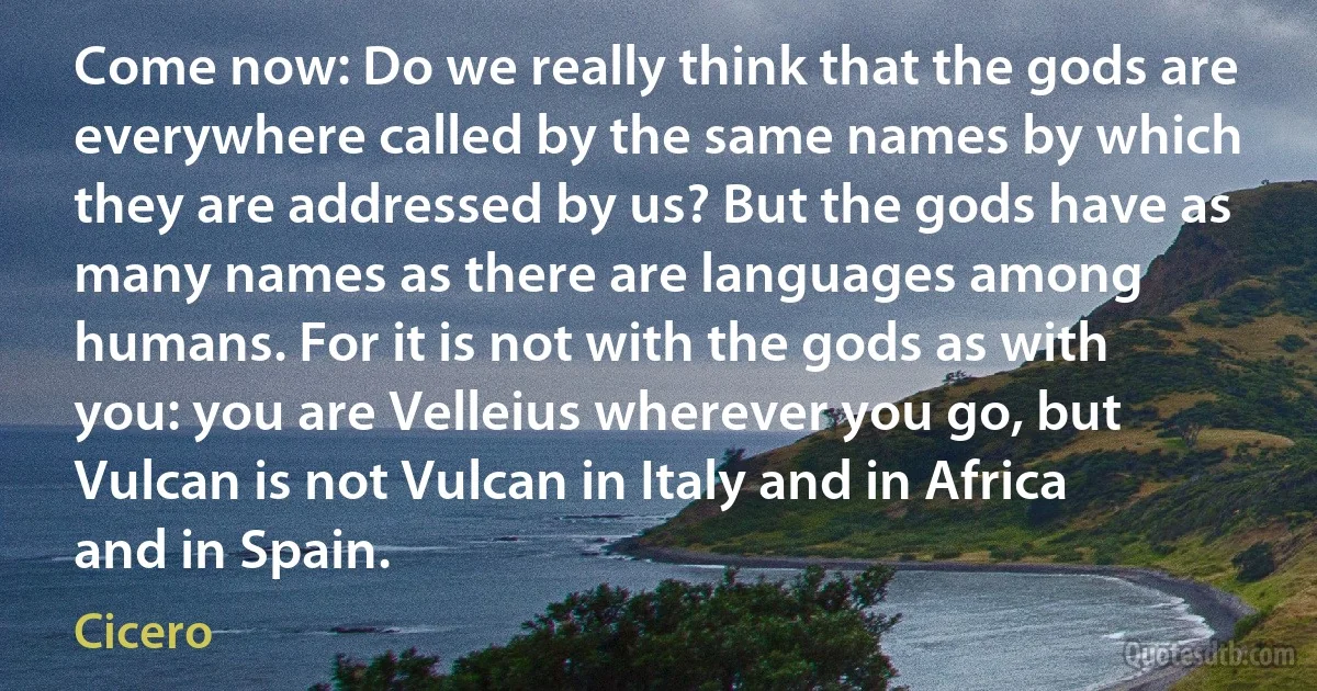 Come now: Do we really think that the gods are everywhere called by the same names by which they are addressed by us? But the gods have as many names as there are languages among humans. For it is not with the gods as with you: you are Velleius wherever you go, but Vulcan is not Vulcan in Italy and in Africa and in Spain. (Cicero)