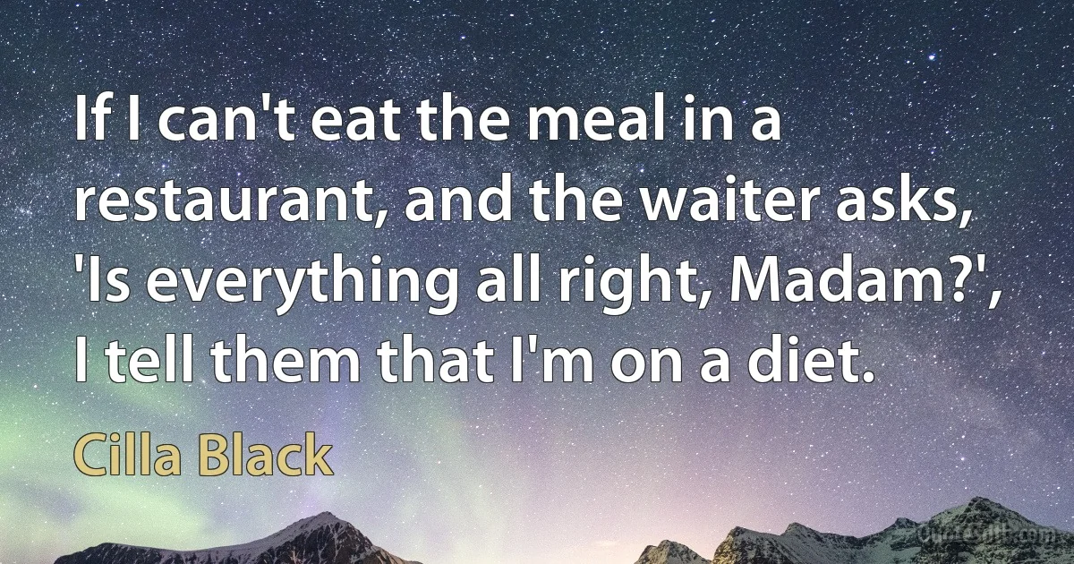 If I can't eat the meal in a restaurant, and the waiter asks, 'Is everything all right, Madam?', I tell them that I'm on a diet. (Cilla Black)