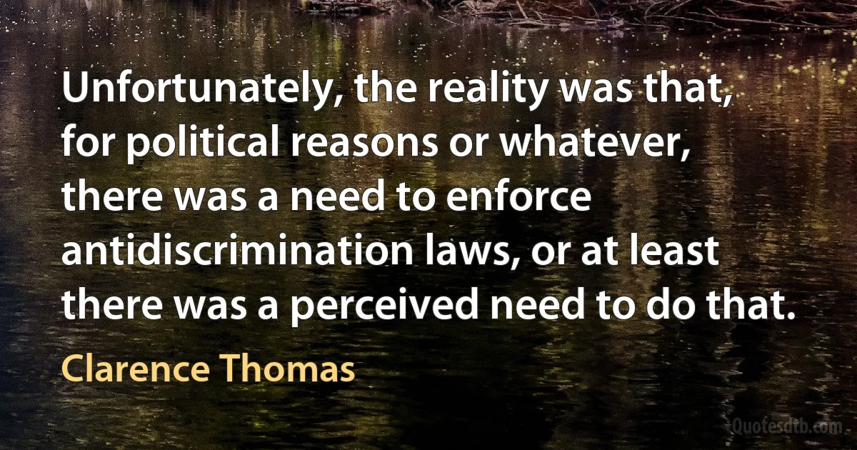 Unfortunately, the reality was that, for political reasons or whatever, there was a need to enforce antidiscrimination laws, or at least there was a perceived need to do that. (Clarence Thomas)