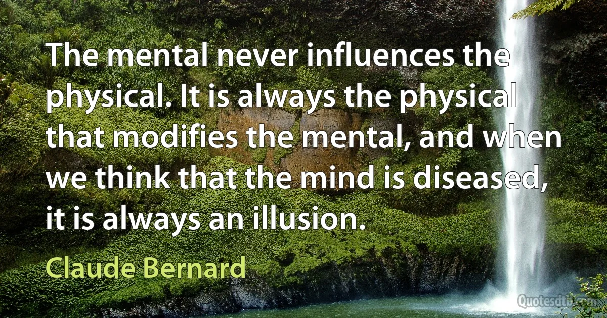 The mental never influences the physical. It is always the physical that modifies the mental, and when we think that the mind is diseased, it is always an illusion. (Claude Bernard)