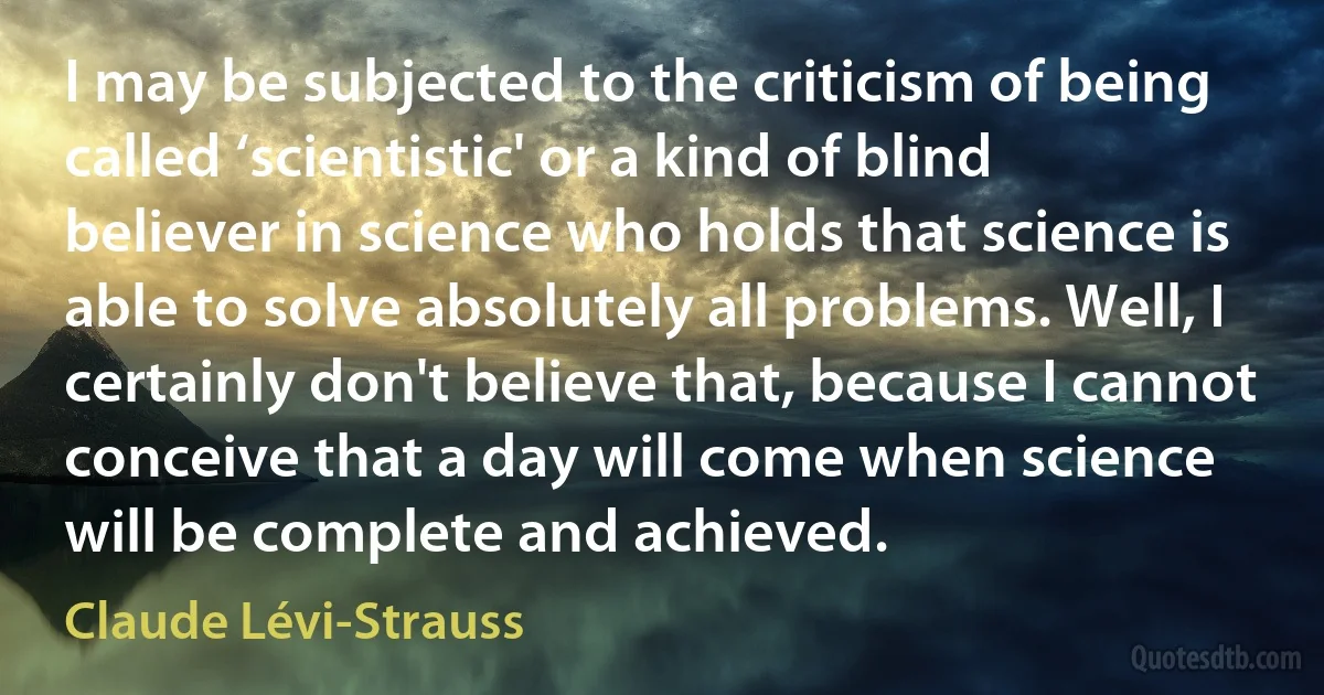 I may be subjected to the criticism of being called ‘scientistic' or a kind of blind believer in science who holds that science is able to solve absolutely all problems. Well, I certainly don't believe that, because I cannot conceive that a day will come when science will be complete and achieved. (Claude Lévi-Strauss)