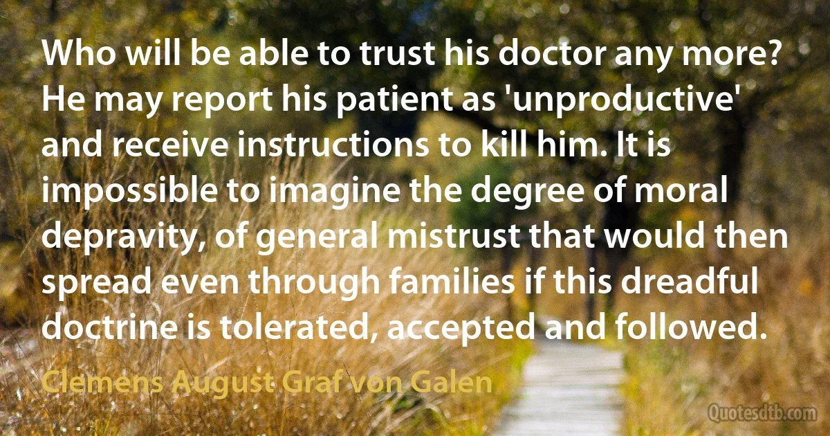 Who will be able to trust his doctor any more? He may report his patient as 'unproductive' and receive instructions to kill him. It is impossible to imagine the degree of moral depravity, of general mistrust that would then spread even through families if this dreadful doctrine is tolerated, accepted and followed. (Clemens August Graf von Galen)