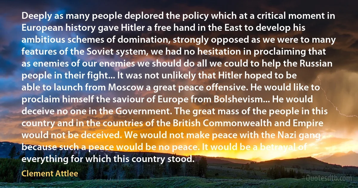 Deeply as many people deplored the policy which at a critical moment in European history gave Hitler a free hand in the East to develop his ambitious schemes of domination, strongly opposed as we were to many features of the Soviet system, we had no hesitation in proclaiming that as enemies of our enemies we should do all we could to help the Russian people in their fight... It was not unlikely that Hitler hoped to be able to launch from Moscow a great peace offensive. He would like to proclaim himself the saviour of Europe from Bolshevism... He would deceive no one in the Government. The great mass of the people in this country and in the countries of the British Commonwealth and Empire would not be deceived. We would not make peace with the Nazi gang because such a peace would be no peace. It would be a betrayal of everything for which this country stood. (Clement Attlee)