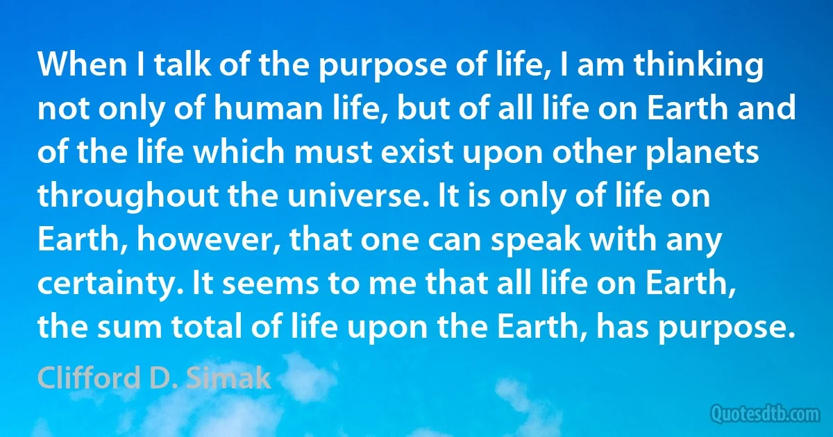 When I talk of the purpose of life, I am thinking not only of human life, but of all life on Earth and of the life which must exist upon other planets throughout the universe. It is only of life on Earth, however, that one can speak with any certainty. It seems to me that all life on Earth, the sum total of life upon the Earth, has purpose. (Clifford D. Simak)