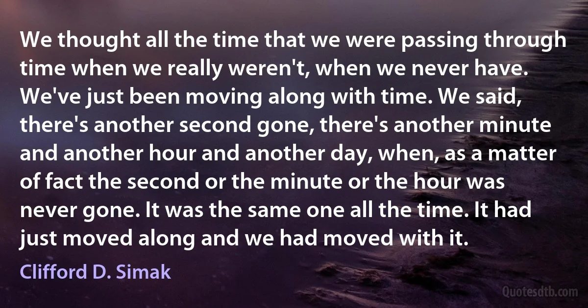 We thought all the time that we were passing through time when we really weren't, when we never have. We've just been moving along with time. We said, there's another second gone, there's another minute and another hour and another day, when, as a matter of fact the second or the minute or the hour was never gone. It was the same one all the time. It had just moved along and we had moved with it. (Clifford D. Simak)