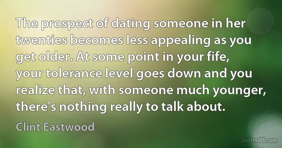 The prospect of dating someone in her twenties becomes less appealing as you get older. At some point in your fife, your tolerance level goes down and you realize that, with someone much younger, there's nothing really to talk about. (Clint Eastwood)