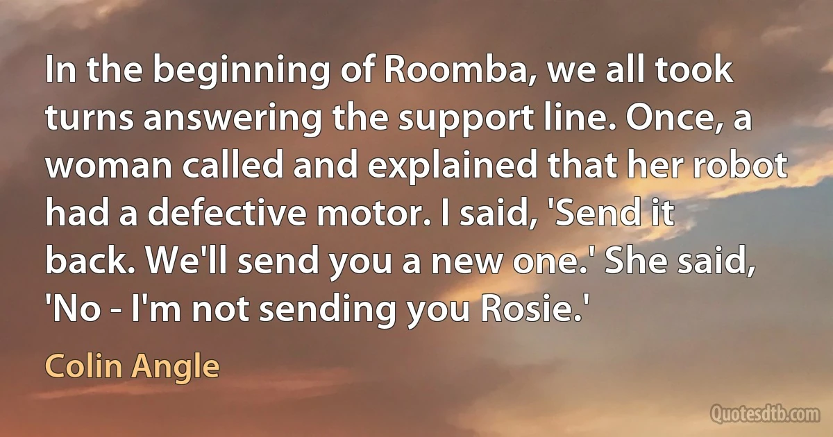 In the beginning of Roomba, we all took turns answering the support line. Once, a woman called and explained that her robot had a defective motor. I said, 'Send it back. We'll send you a new one.' She said, 'No - I'm not sending you Rosie.' (Colin Angle)