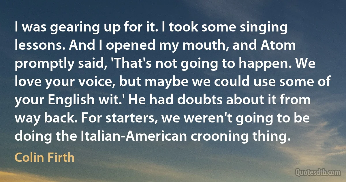 I was gearing up for it. I took some singing lessons. And I opened my mouth, and Atom promptly said, 'That's not going to happen. We love your voice, but maybe we could use some of your English wit.' He had doubts about it from way back. For starters, we weren't going to be doing the Italian-American crooning thing. (Colin Firth)