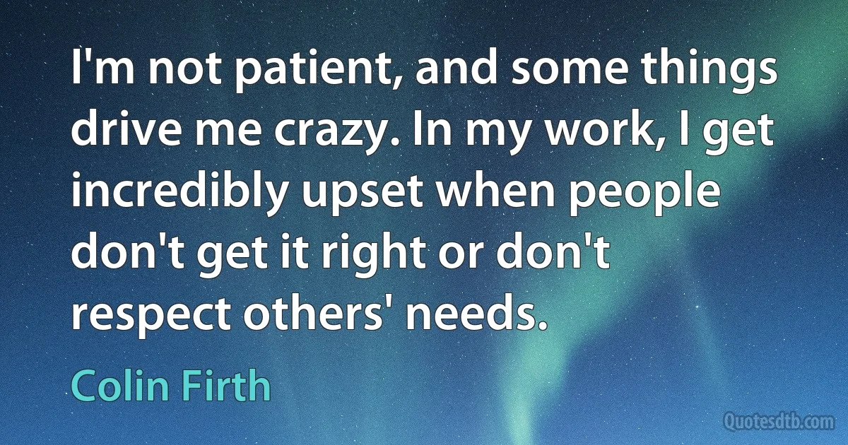 I'm not patient, and some things drive me crazy. In my work, I get incredibly upset when people don't get it right or don't respect others' needs. (Colin Firth)