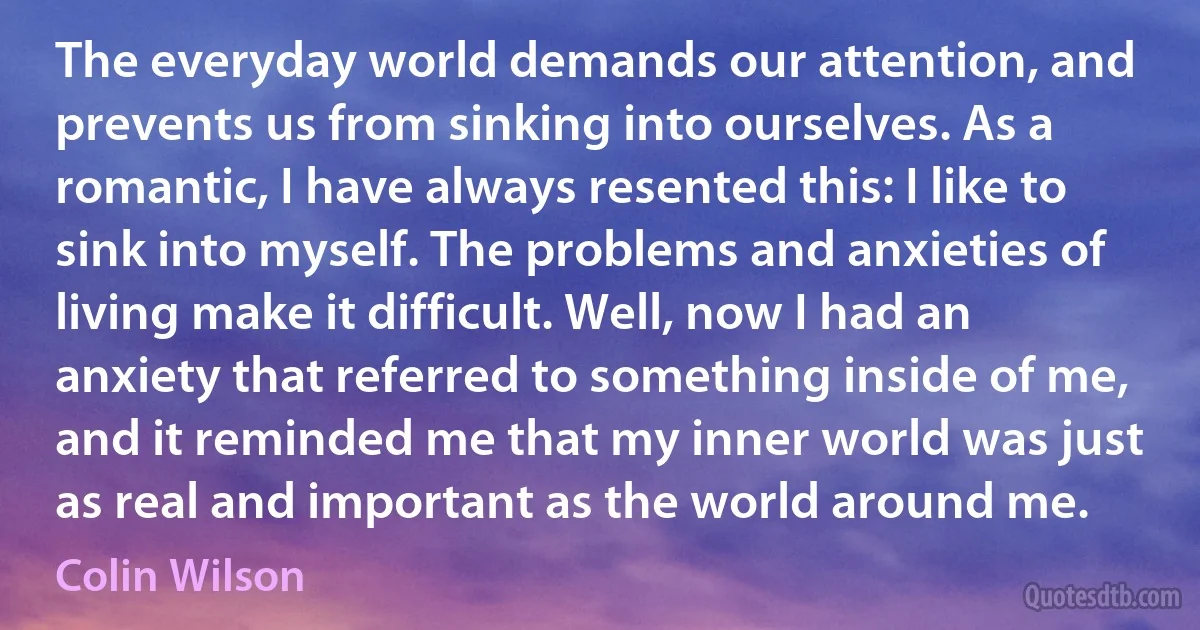 The everyday world demands our attention, and prevents us from sinking into ourselves. As a romantic, I have always resented this: I like to sink into myself. The problems and anxieties of living make it difficult. Well, now I had an anxiety that referred to something inside of me, and it reminded me that my inner world was just as real and important as the world around me. (Colin Wilson)