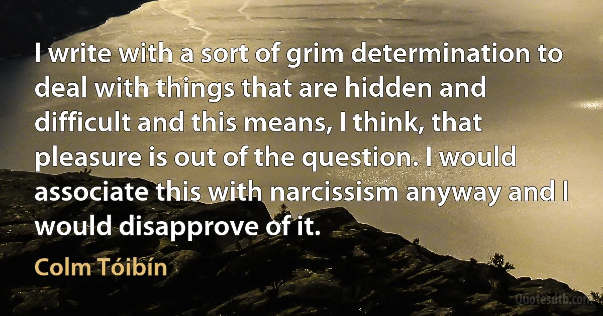 I write with a sort of grim determination to deal with things that are hidden and difficult and this means, I think, that pleasure is out of the question. I would associate this with narcissism anyway and I would disapprove of it. (Colm Tóibín)