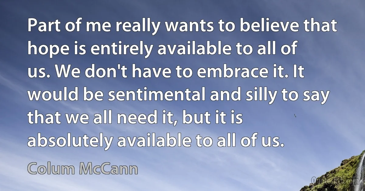 Part of me really wants to believe that hope is entirely available to all of us. We don't have to embrace it. It would be sentimental and silly to say that we all need it, but it is absolutely available to all of us. (Colum McCann)