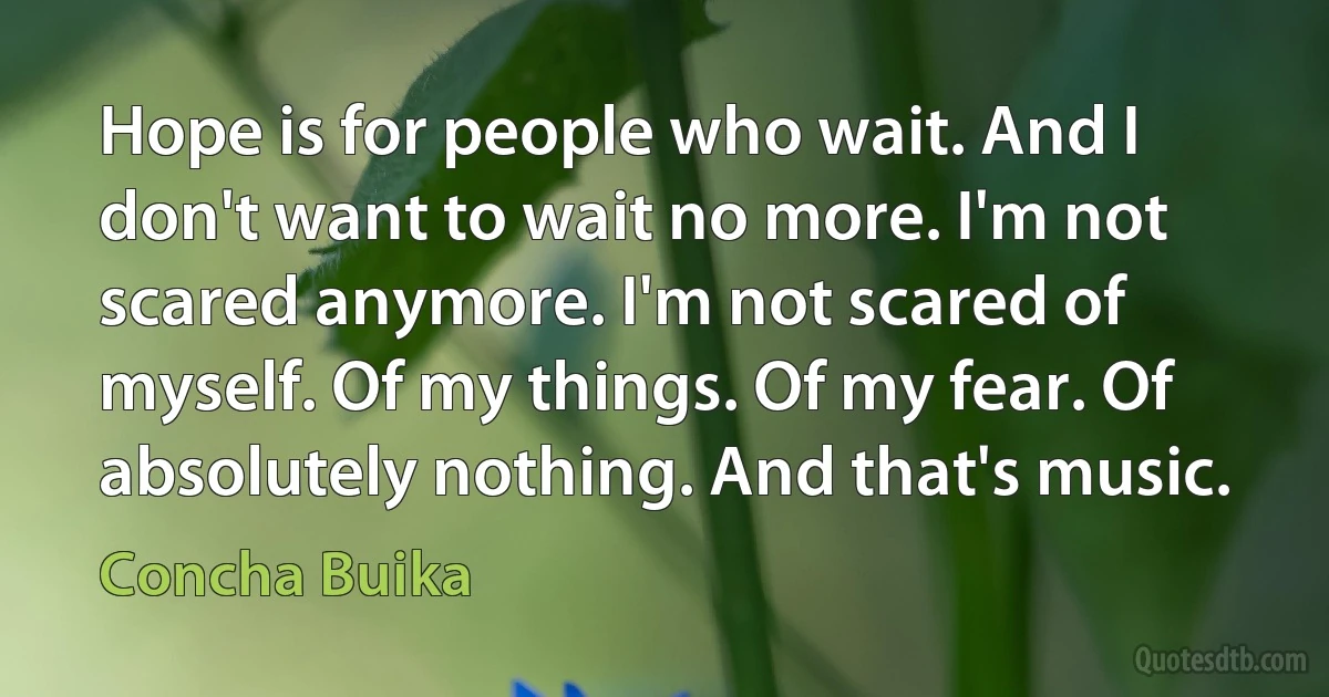 Hope is for people who wait. And I don't want to wait no more. I'm not scared anymore. I'm not scared of myself. Of my things. Of my fear. Of absolutely nothing. And that's music. (Concha Buika)