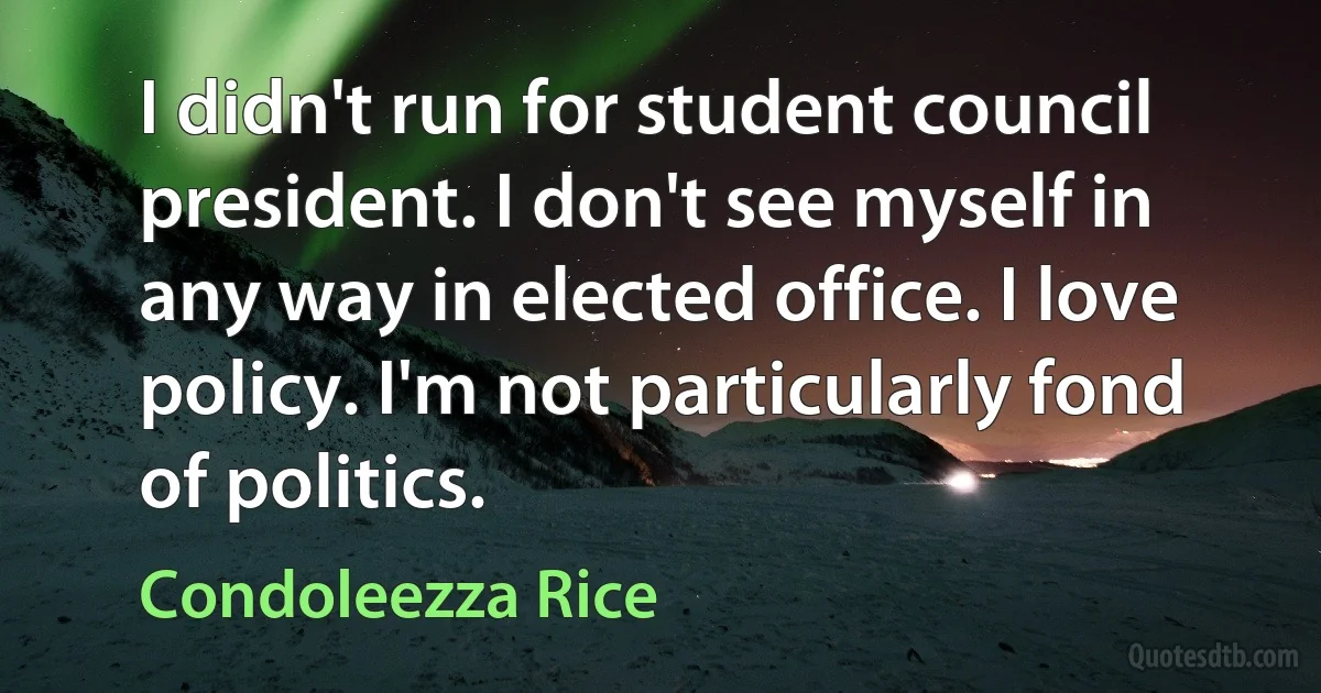 I didn't run for student council president. I don't see myself in any way in elected office. I love policy. I'm not particularly fond of politics. (Condoleezza Rice)