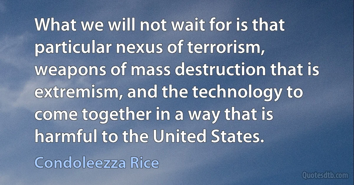 What we will not wait for is that particular nexus of terrorism, weapons of mass destruction that is extremism, and the technology to come together in a way that is harmful to the United States. (Condoleezza Rice)