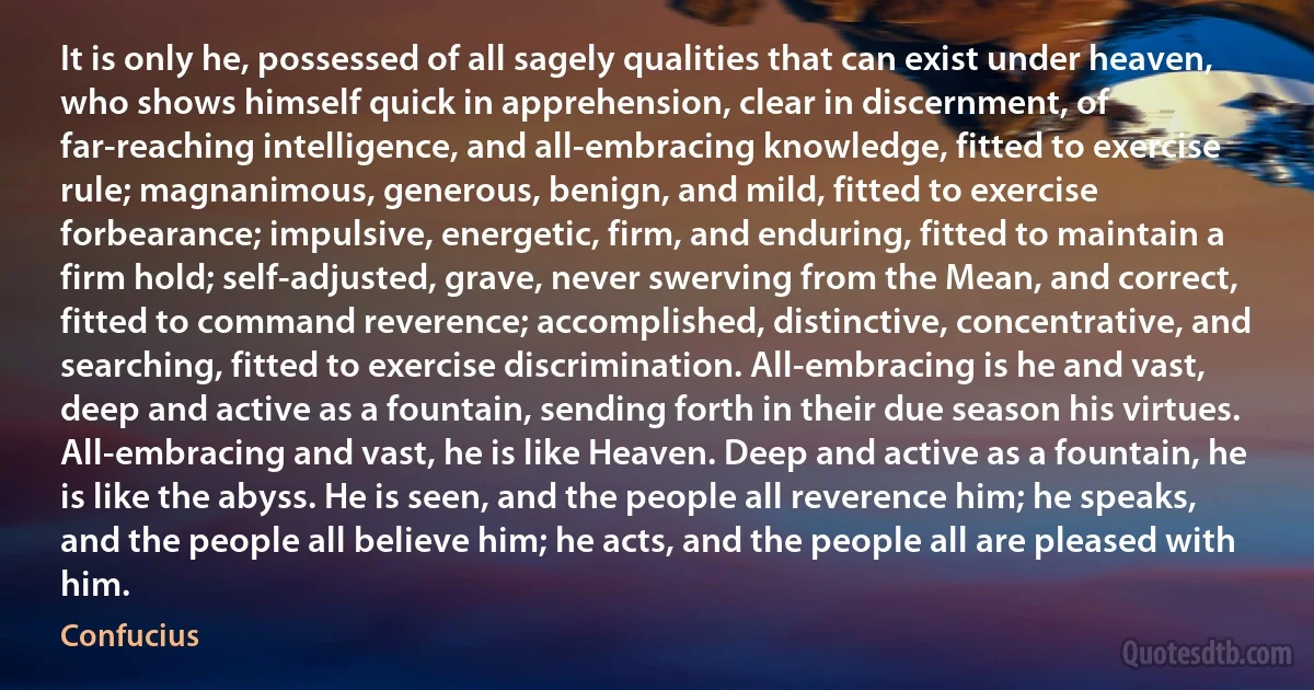 It is only he, possessed of all sagely qualities that can exist under heaven, who shows himself quick in apprehension, clear in discernment, of far-reaching intelligence, and all-embracing knowledge, fitted to exercise rule; magnanimous, generous, benign, and mild, fitted to exercise forbearance; impulsive, energetic, firm, and enduring, fitted to maintain a firm hold; self-adjusted, grave, never swerving from the Mean, and correct, fitted to command reverence; accomplished, distinctive, concentrative, and searching, fitted to exercise discrimination. All-embracing is he and vast, deep and active as a fountain, sending forth in their due season his virtues. All-embracing and vast, he is like Heaven. Deep and active as a fountain, he is like the abyss. He is seen, and the people all reverence him; he speaks, and the people all believe him; he acts, and the people all are pleased with him. (Confucius)