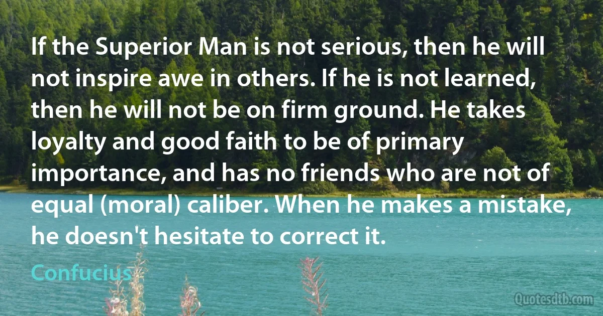 If the Superior Man is not serious, then he will not inspire awe in others. If he is not learned, then he will not be on firm ground. He takes loyalty and good faith to be of primary importance, and has no friends who are not of equal (moral) caliber. When he makes a mistake, he doesn't hesitate to correct it. (Confucius)