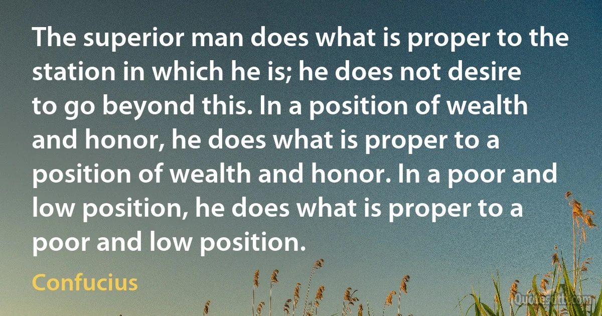 The superior man does what is proper to the station in which he is; he does not desire to go beyond this. In a position of wealth and honor, he does what is proper to a position of wealth and honor. In a poor and low position, he does what is proper to a poor and low position. (Confucius)