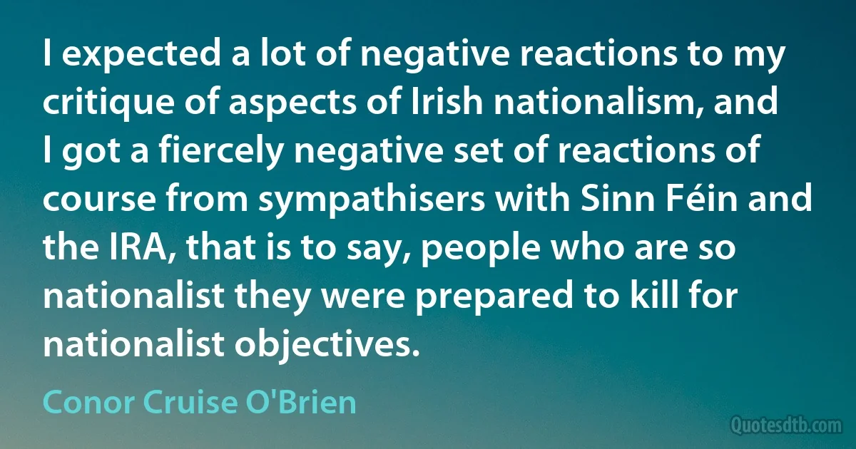 I expected a lot of negative reactions to my critique of aspects of Irish nationalism, and I got a fiercely negative set of reactions of course from sympathisers with Sinn Féin and the IRA, that is to say, people who are so nationalist they were prepared to kill for nationalist objectives. (Conor Cruise O'Brien)