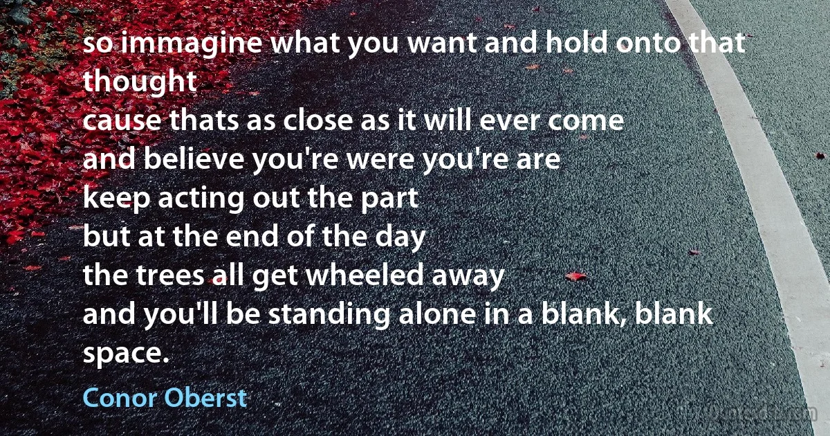 so immagine what you want and hold onto that thought
cause thats as close as it will ever come
and believe you're were you're are
keep acting out the part
but at the end of the day
the trees all get wheeled away
and you'll be standing alone in a blank, blank space. (Conor Oberst)