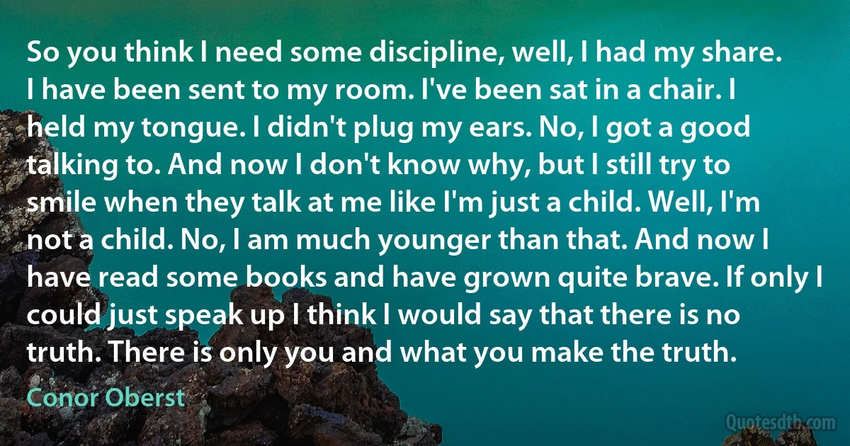 So you think I need some discipline, well, I had my share. I have been sent to my room. I've been sat in a chair. I held my tongue. I didn't plug my ears. No, I got a good talking to. And now I don't know why, but I still try to smile when they talk at me like I'm just a child. Well, I'm not a child. No, I am much younger than that. And now I have read some books and have grown quite brave. If only I could just speak up I think I would say that there is no truth. There is only you and what you make the truth. (Conor Oberst)