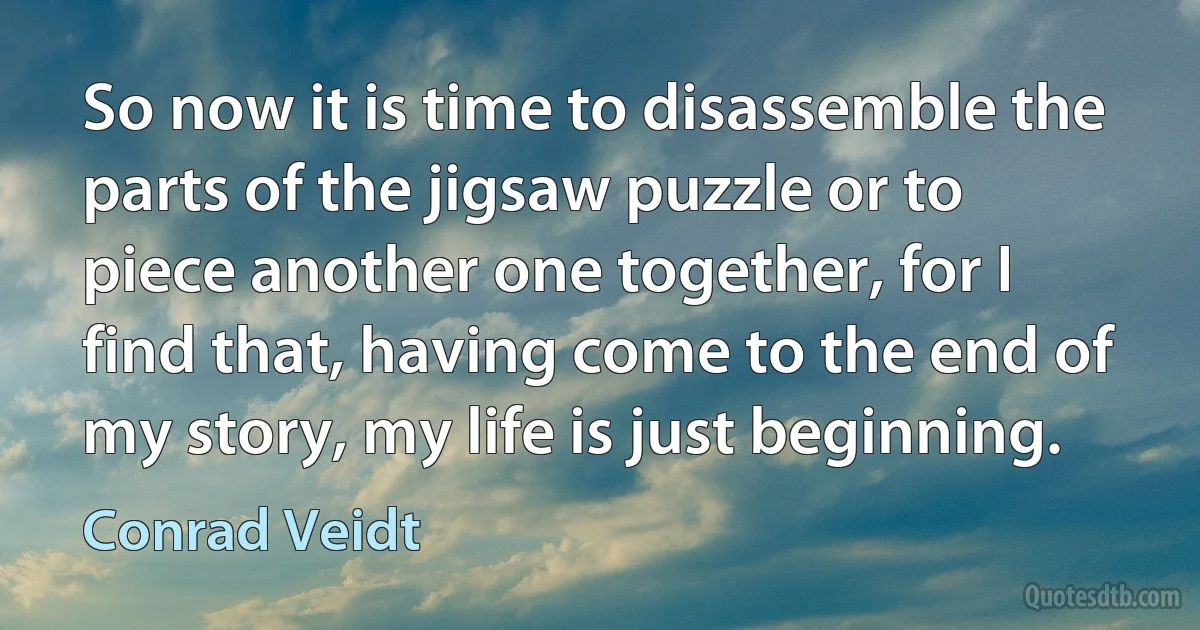 So now it is time to disassemble the parts of the jigsaw puzzle or to piece another one together, for I find that, having come to the end of my story, my life is just beginning. (Conrad Veidt)