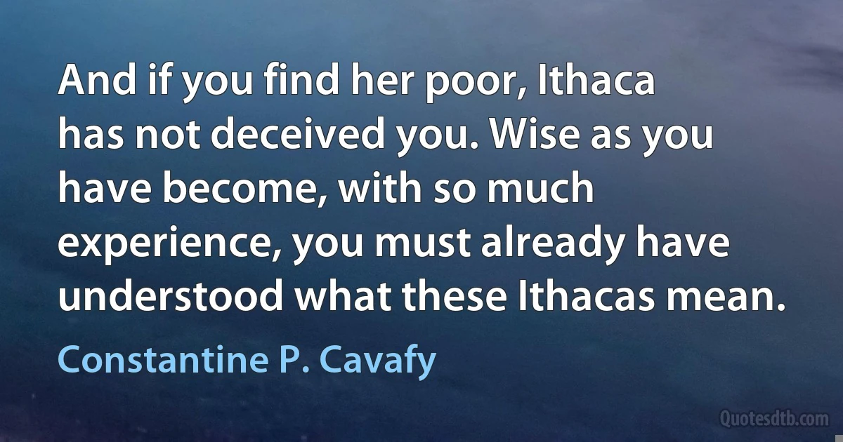 And if you find her poor, Ithaca has not deceived you. Wise as you have become, with so much experience, you must already have understood what these Ithacas mean. (Constantine P. Cavafy)