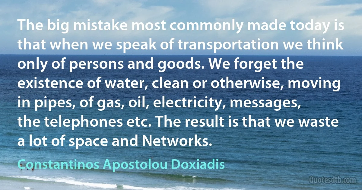 The big mistake most commonly made today is that when we speak of transportation we think only of persons and goods. We forget the existence of water, clean or otherwise, moving in pipes, of gas, oil, electricity, messages, the telephones etc. The result is that we waste a lot of space and Networks. (Constantinos Apostolou Doxiadis)